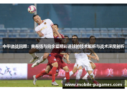 中甲激战回顾:黄希扬与向余望精彩进球的技术解析与战术深度剖析 中甲激战回顾:黄希扬与向余望精彩进球的技术解析与战术深度剖析