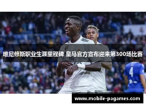 维尼修斯职业生涯里程碑 皇马官方宣布迎来第300场比赛